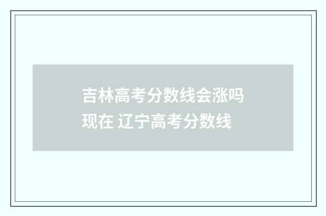 吉林高考分数线会涨吗现在 辽宁高考分数线
