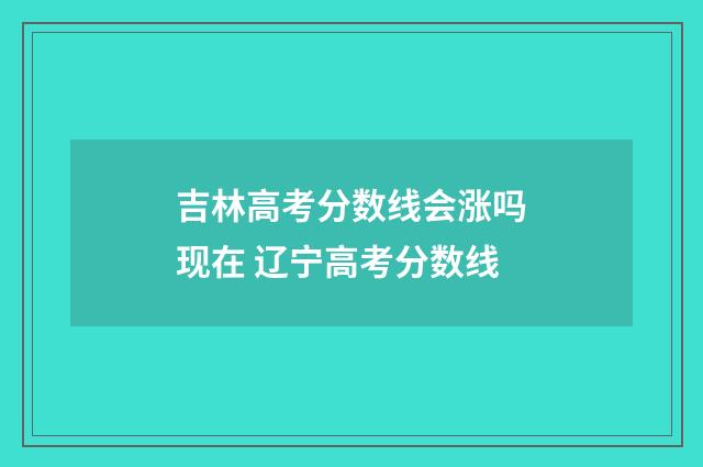 吉林高考分数线会涨吗现在 辽宁高考分数线