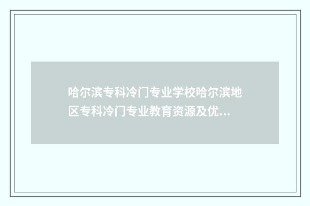 哈尔滨专科冷门专业学校哈尔滨地区专科冷门专业教育资源及优势 哈尔滨哪个专科大学好