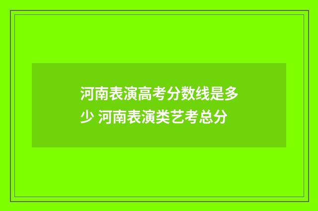 河南表演高考分数线是多少 河南表演类艺考总分