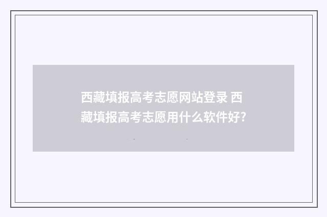 西藏填报高考志愿网站登录 西藏填报高考志愿用什么软件好?