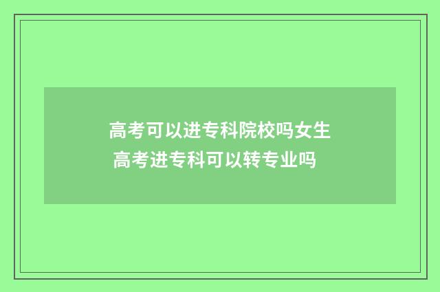 高考可以进专科院校吗女生 高考进专科可以转专业吗