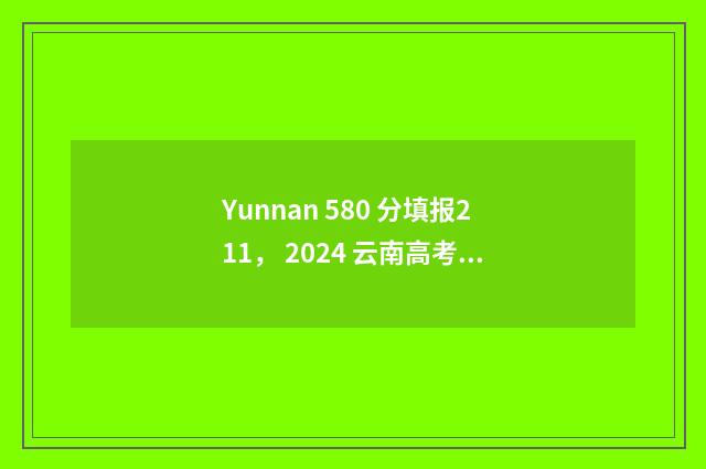 Yunnan 580 分填报211， 2024 云南高考 580 分志愿填报 211 大学推荐 云南省高考分数580