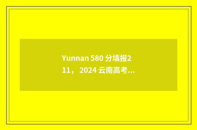 Yunnan 580 分填报211， 2024 云南高考 580 分志愿填报 211 大学推荐 云南省高考分数580