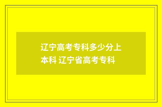 辽宁高考专科多少分上本科 辽宁省高考专科