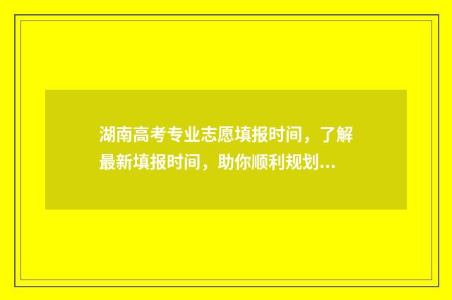 湖南高考专业志愿填报时间，了解最新填报时间，助你顺利规划未来！ 湖南高考志愿专业代码