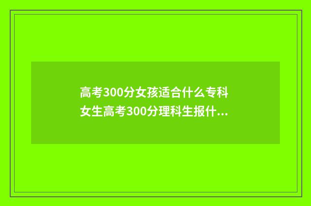 高考300分女孩适合什么专科 女生高考300分理科生报什么学校