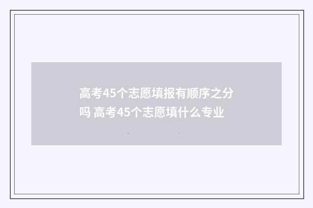 高考45个志愿填报有顺序之分吗 高考45个志愿填什么专业