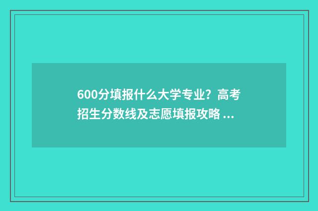 600分填报什么大学专业？高考招生分数线及志愿填报攻略 600分左右考什么大学
