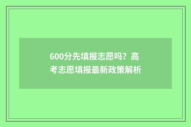 600分先填报志愿吗？高考志愿填报最新政策解析