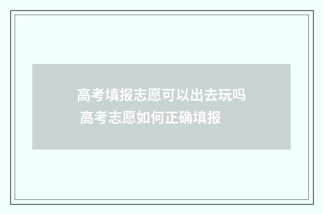 高考填报志愿可以出去玩吗 高考志愿如何正确填报