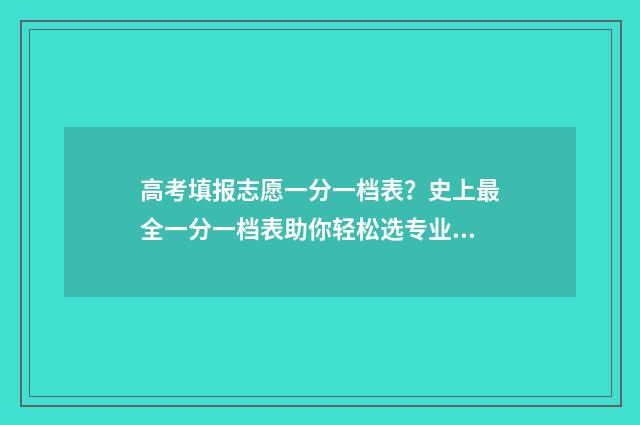 高考填报志愿一分一档表？史上最全一分一档表助你轻松选专业 高考填报志愿一般多久公布录取信息出来
