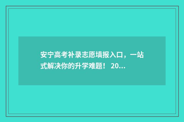 安宁高考补录志愿填报入口，一站式解决你的升学难题！ 2021云南高考志愿补录学校