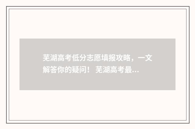 芜湖高考低分志愿填报攻略，一文解答你的疑问！ 芜湖高考最高分