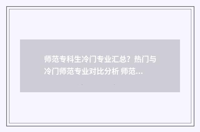 师范专科生冷门专业汇总？热门与冷门师范专业对比分析 师范类专科好找工作吗