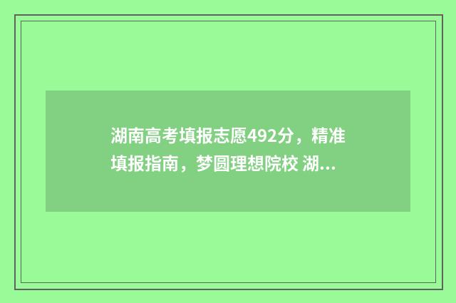 湖南高考填报志愿492分，精准填报指南，梦圆理想院校 湖南高考填报志愿系统