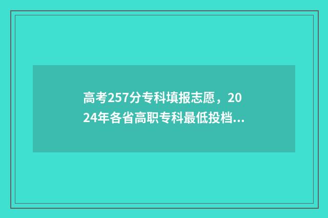 高考257分专科填报志愿，2024年各省高职专科最低投档分查询表 高考分数专科265分很低吗