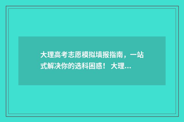 大理高考志愿模拟填报指南，一站式解决你的选科困惑！ 大理中考志愿填报流程图解