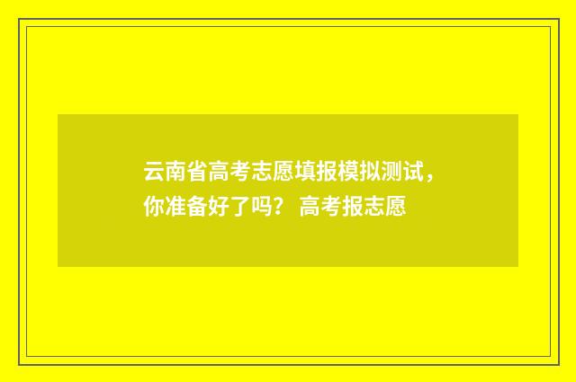 云南省高考志愿填报模拟测试，你准备好了吗？ 高考报志愿
