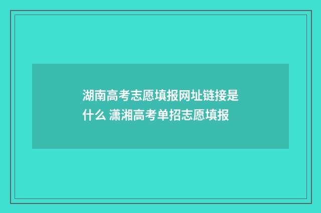 湖南高考志愿填报网址链接是什么 潇湘高考单招志愿填报