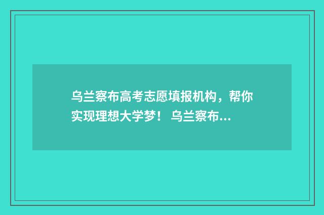 乌兰察布高考志愿填报机构，帮你实现理想大学梦！ 乌兰察布高考志愿填报机构有哪些
