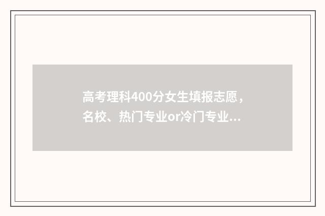高考理科400分女生填报志愿，名校、热门专业or冷门专业？ 400分理科女生能去什么大学