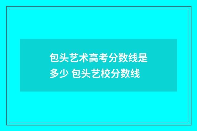 包头艺术高考分数线是多少 包头艺校分数线