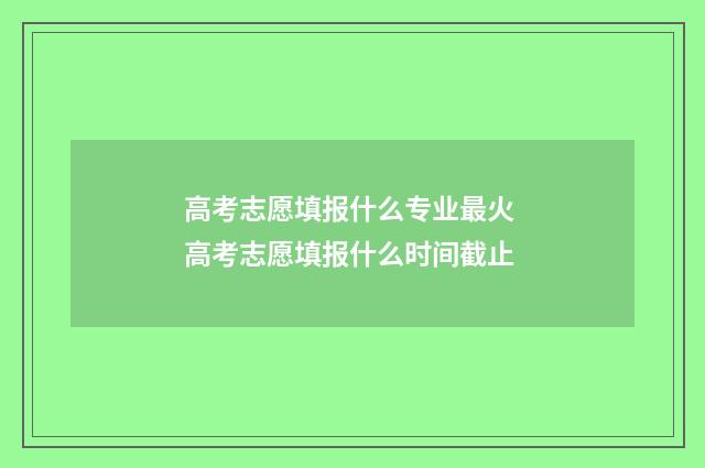 高考志愿填报什么专业最火 高考志愿填报什么时间截止