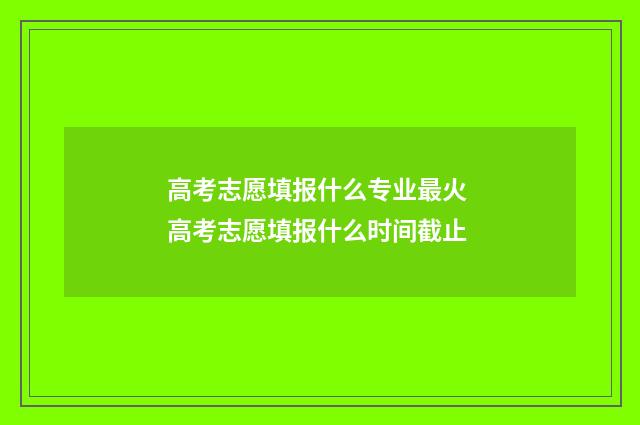 高考志愿填报什么专业最火 高考志愿填报什么时间截止