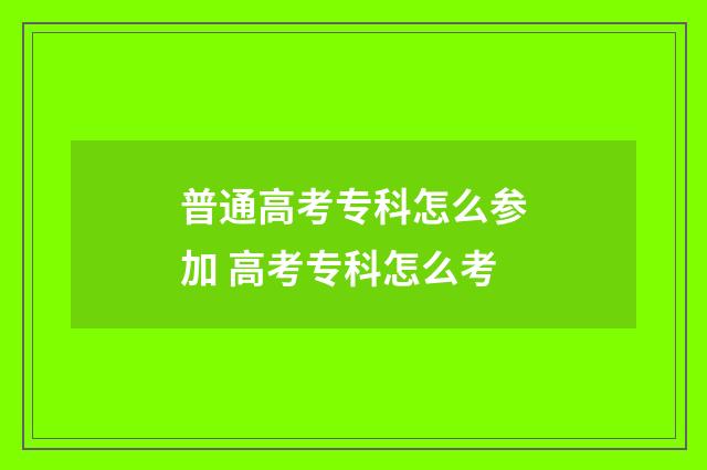 普通高考专科怎么参加 高考专科怎么考