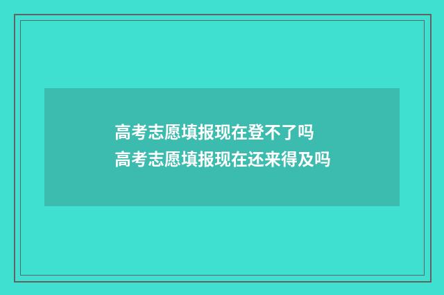 高考志愿填报现在登不了吗 高考志愿填报现在还来得及吗