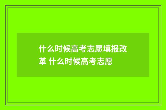 什么时候高考志愿填报改革 什么时候高考志愿