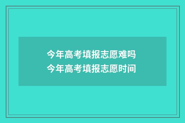 今年高考填报志愿难吗 今年高考填报志愿时间