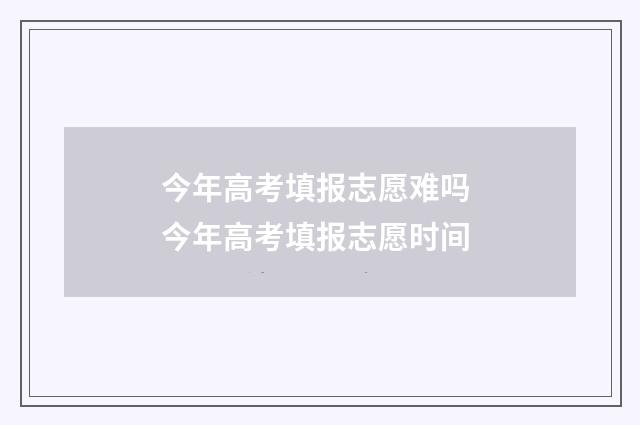 今年高考填报志愿难吗 今年高考填报志愿时间