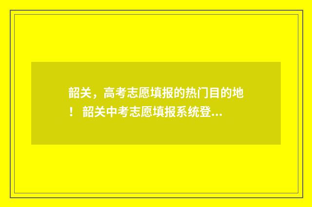韶关，高考志愿填报的热门目的地！ 韶关中考志愿填报系统登录