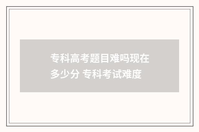 专科高考题目难吗现在多少分 专科考试难度