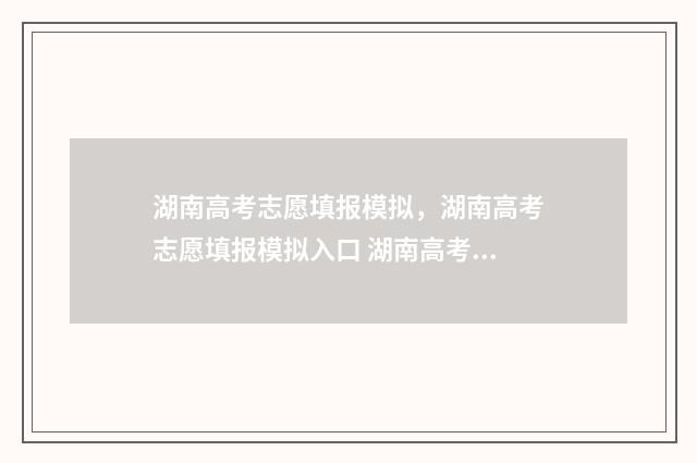 湖南高考志愿填报模拟，湖南高考志愿填报模拟入口 湖南高考志愿填报指南2024