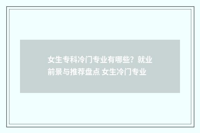 女生专科冷门专业有哪些？就业前景与推荐盘点 女生冷门专业