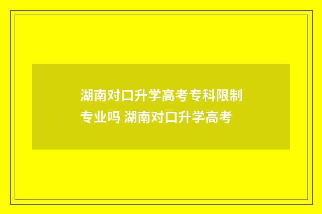 湖南对口升学高考专科限制专业吗 湖南对口升学高考