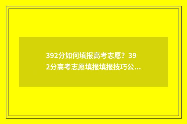 392分如何填报高考志愿?392分高考志愿填报填报技巧公开 高考成绩319分报啥好