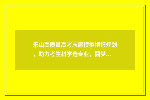 乐山高质量高考志愿模拟填报规划，助力考生科学选专业，圆梦理想院校 乐山市高考排名