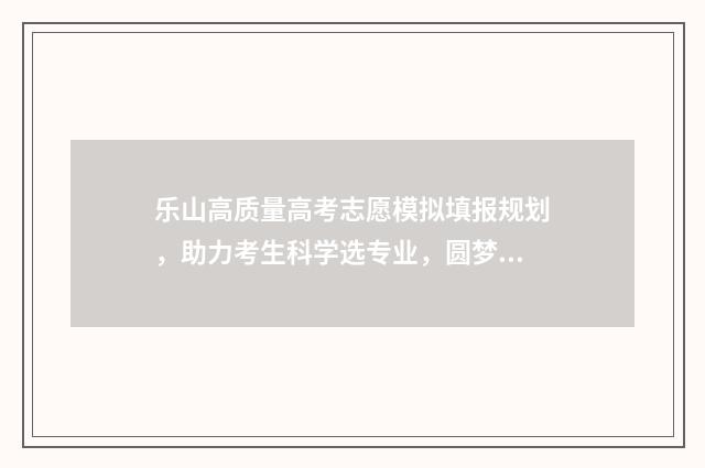 乐山高质量高考志愿模拟填报规划，助力考生科学选专业，圆梦理想院校 乐山市高考排名