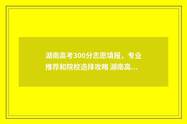 湖南高考300分志愿填报，专业推荐和院校选择攻略 湖南高考300多分能上什么比较好的大学