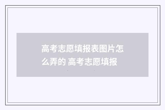高考志愿填报表图片怎么弄的 高考志愿填报
