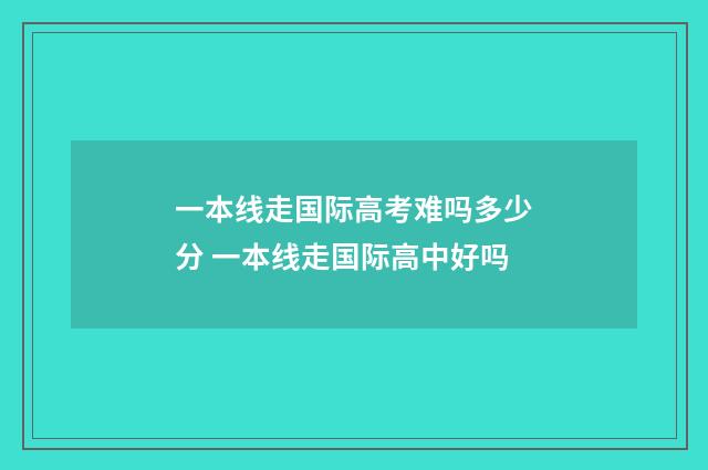 一本线走国际高考难吗多少分 一本线走国际高中好吗