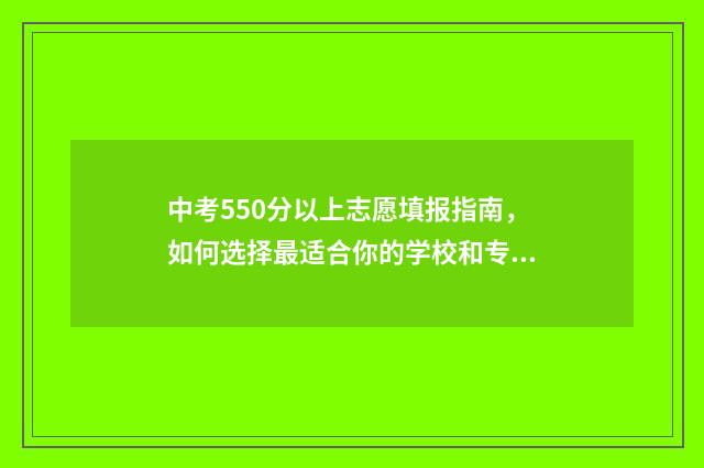 中考550分以上志愿填报指南，如何选择最适合你的学校和专业 中考550分算高吗