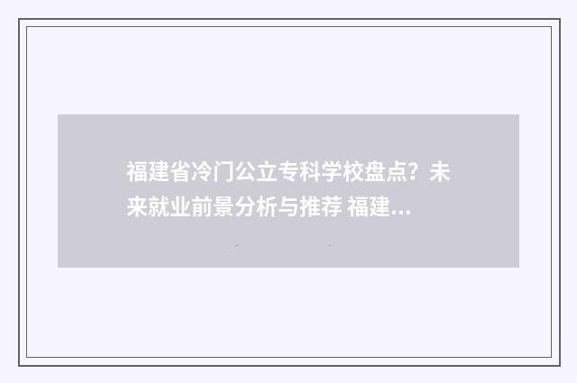 福建省冷门公立专科学校盘点？未来就业前景分析与推荐 福建公办排名