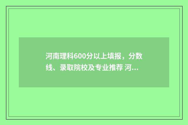 河南理科600分以上填报，分数线、录取院校及专业推荐 河南省理科600分排多少名