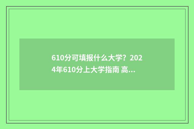 610分可填报什么大学？2024年610分上大学指南 高考分数610能报哪个好的学校