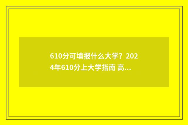 610分可填报什么大学？2024年610分上大学指南 高考分数610能报哪个好的学校